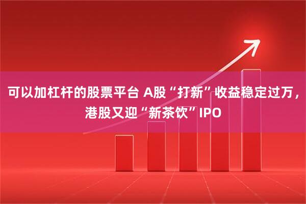 可以加杠杆的股票平台 A股“打新”收益稳定过万，港股又迎“新茶饮”IPO
