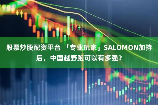 股票炒股配资平台 「专业玩家」SALOMON加持后，中国越野跑可以有多强？