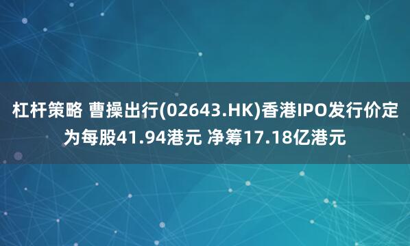 杠杆策略 曹操出行(02643.HK)香港IPO发行价定为每股41.94港元 净筹17.18亿港元