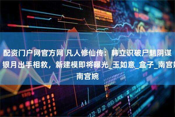 配资门户网官方网 凡人修仙传：韩立识破尸魈阴谋，银月出手相救，新建模即将曝光_玉如意_盒子_南宫婉