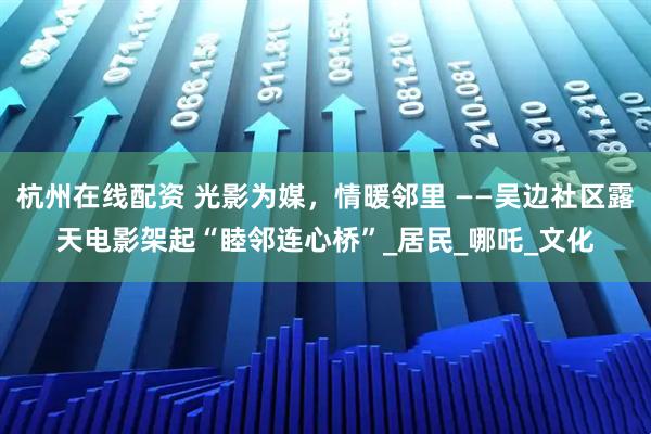 杭州在线配资 光影为媒，情暖邻里 ——吴边社区露天电影架起“睦邻连心桥”_居民_哪吒_文化