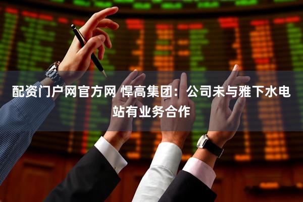 配资门户网官方网 悍高集团：公司未与雅下水电站有业务合作
