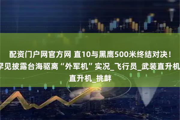 配资门户网官方网 直10与黑鹰500米终结对决！央视罕见披露台海驱离“外军机”实况_飞行员_武装直升机_挑衅