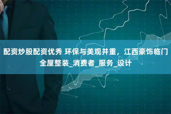 配资炒股配资优秀 环保与美观并重，江西豪饰临门全屋整装_消费者_服务_设计