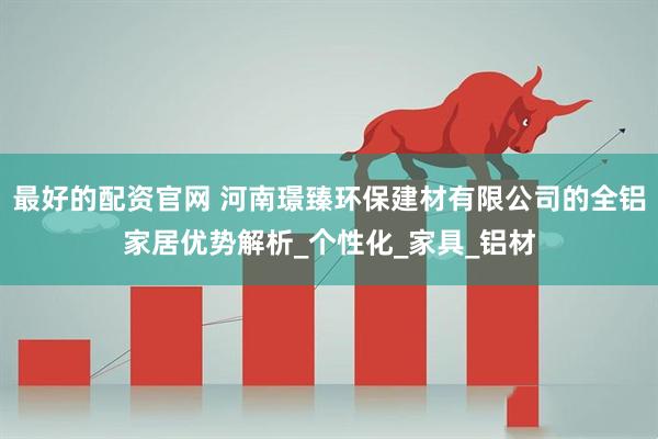 最好的配资官网 河南璟臻环保建材有限公司的全铝家居优势解析_个性化_家具_铝材