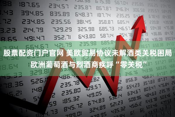 股票配资门户官网 美欧贸易协议未解酒类关税困局 欧洲葡萄酒与烈酒商疾呼“零关税”