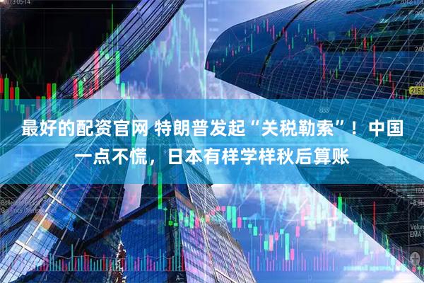 最好的配资官网 特朗普发起“关税勒索”！中国一点不慌，日本有样学样秋后算账