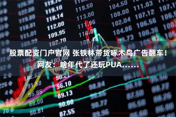股票配资门户官网 张铁林带货啄木鸟广告翻车！网友：啥年代了还玩PUA……
