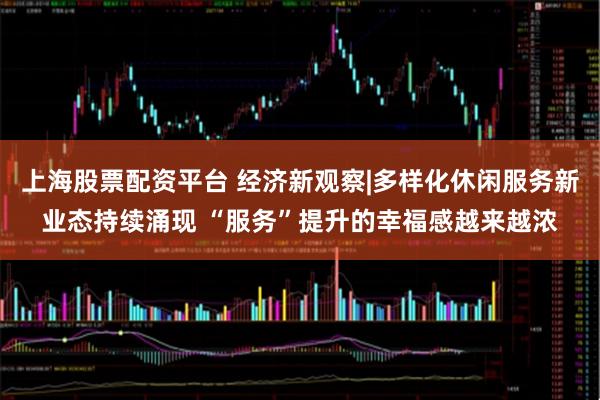 上海股票配资平台 经济新观察|多样化休闲服务新业态持续涌现 “服务”提升的幸福感越来越浓